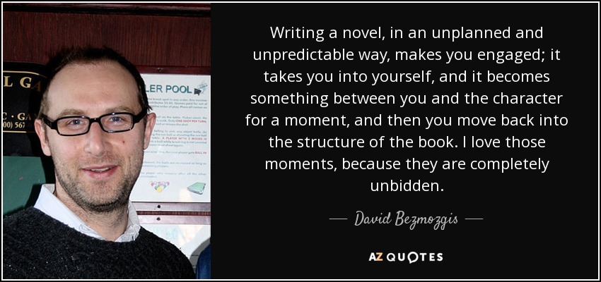 Writing a novel, in an unplanned and unpredictable way, makes you engaged; it takes you into yourself, and it becomes something between you and the character for a moment, and then you move back into the structure of the book. I love those moments, because they are completely unbidden. - David Bezmozgis