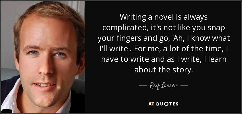 Writing a novel is always complicated, it's not like you snap your fingers and go, 'Ah, I know what I'll write'. For me, a lot of the time, I have to write and as I write, I learn about the story. - Reif Larsen