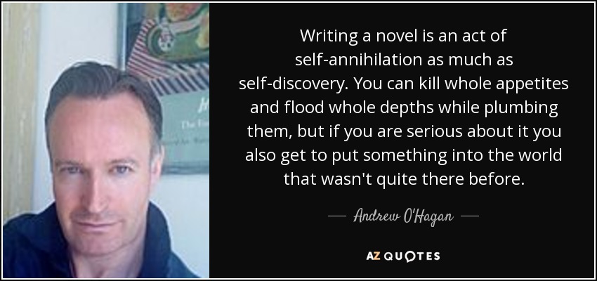 Writing a novel is an act of self-annihilation as much as self-discovery. You can kill whole appetites and flood whole depths while plumbing them, but if you are serious about it you also get to put something into the world that wasn't quite there before. - Andrew O'Hagan