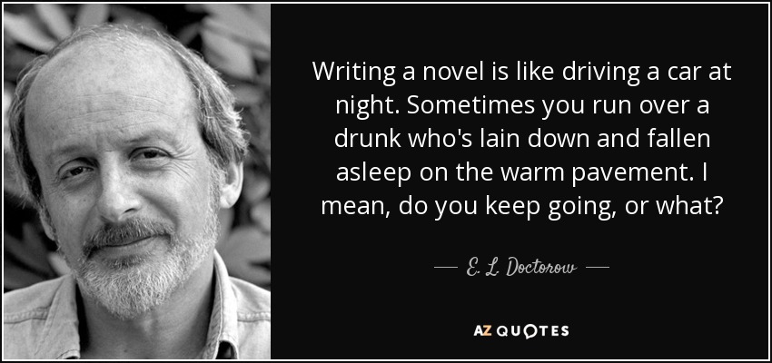 Writing a novel is like driving a car at night. Sometimes you run over a drunk who's lain down and fallen asleep on the warm pavement. I mean, do you keep going, or what? - E. L. Doctorow