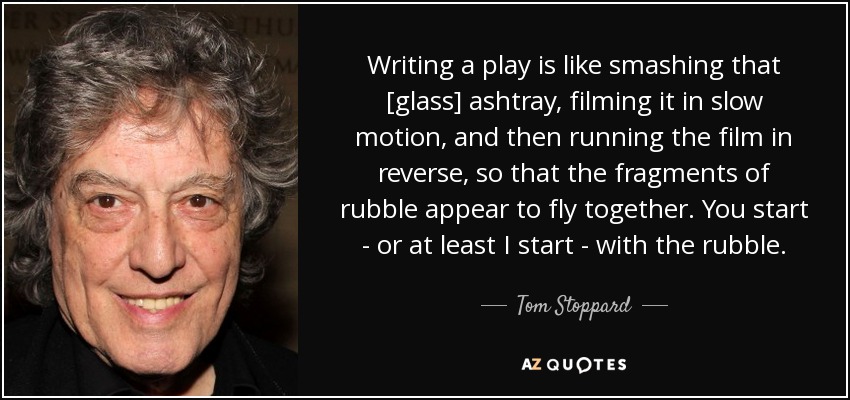 Writing a play is like smashing that [glass] ashtray, filming it in slow motion, and then running the film in reverse, so that the fragments of rubble appear to fly together. You start - or at least I start - with the rubble. - Tom Stoppard