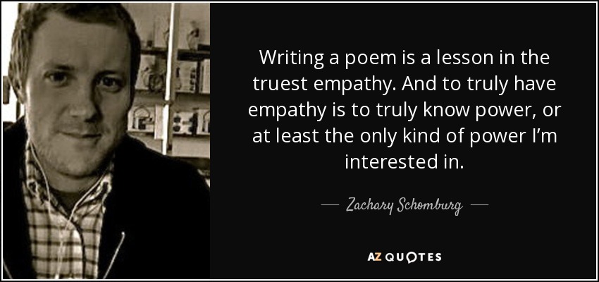 Writing a poem is a lesson in the truest empathy. And to truly have empathy is to truly know power, or at least the only kind of power I’m interested in. - Zachary Schomburg