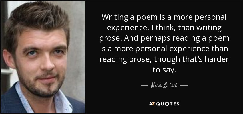 Writing a poem is a more personal experience, I think, than writing prose. And perhaps reading a poem is a more personal experience than reading prose, though that's harder to say. - Nick Laird