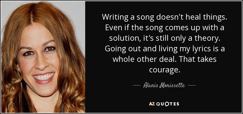 Writing a song doesn't heal things. Even if the song comes up with a solution, it's still only a theory. Going out and living my lyrics is a whole other deal. That takes courage. - Alanis Morissette