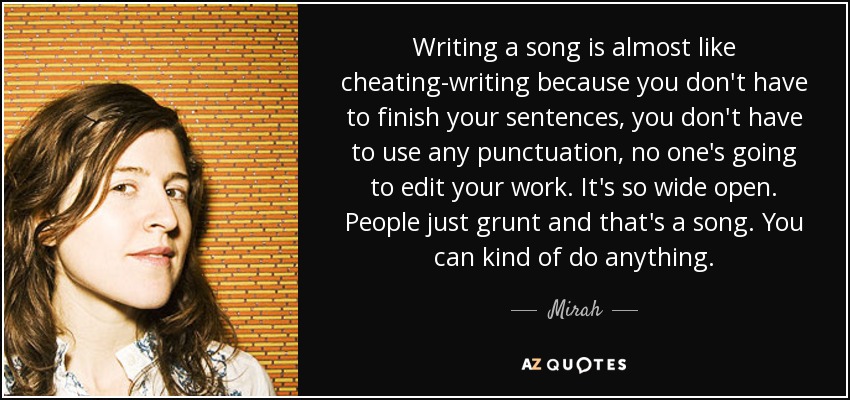 Writing a song is almost like cheating-writing because you don't have to finish your sentences, you don't have to use any punctuation, no one's going to edit your work. It's so wide open. People just grunt and that's a song. You can kind of do anything. - Mirah