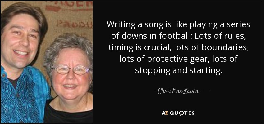 Writing a song is like playing a series of downs in football: Lots of rules, timing is crucial, lots of boundaries, lots of protective gear, lots of stopping and starting. - Christine Lavin
