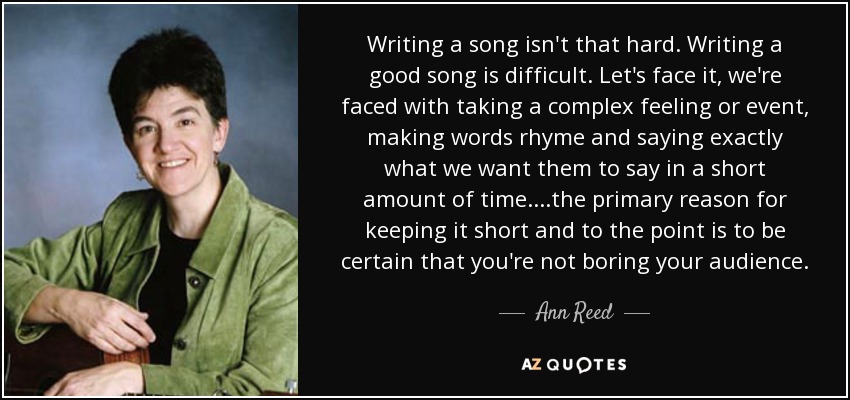 Writing a song isn't that hard. Writing a good song is difficult. Let's face it, we're faced with taking a complex feeling or event, making words rhyme and saying exactly what we want them to say in a short amount of time. ...the primary reason for keeping it short and to the point is to be certain that you're not boring your audience. - Ann Reed