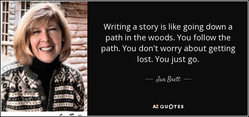 Writing a story is like going down a path in the woods. You follow the path. You don't worry about getting lost. You just go. - Jan Brett