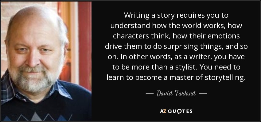 Writing a story requires you to understand how the world works, how characters think, how their emotions drive them to do surprising things, and so on. In other words, as a writer, you have to be more than a stylist. You need to learn to become a master of storytelling. - David Farland