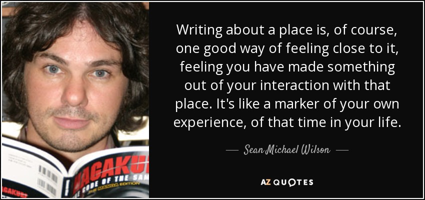 Writing about a place is, of course, one good way of feeling close to it, feeling you have made something out of your interaction with that place. It's like a marker of your own experience, of that time in your life. - Sean Michael Wilson