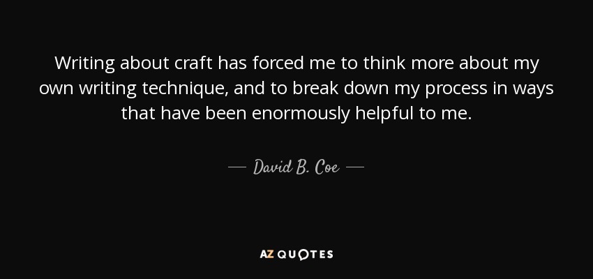 Writing about craft has forced me to think more about my own writing technique, and to break down my process in ways that have been enormously helpful to me. - David B. Coe