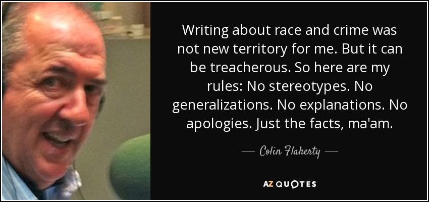 Writing about race and crime was not new territory for me. But it can be treacherous. So here are my rules: No stereotypes. No generalizations. No explanations. No apologies. Just the facts, ma'am. - Colin Flaherty
