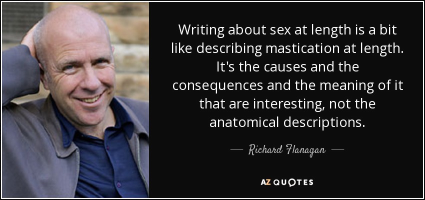 Writing about sex at length is a bit like describing mastication at length. It's the causes and the consequences and the meaning of it that are interesting, not the anatomical descriptions. - Richard Flanagan