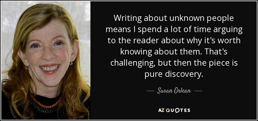 Writing about unknown people means I spend a lot of time arguing to the reader about why it's worth knowing about them. That's challenging, but then the piece is pure discovery. - Susan Orlean