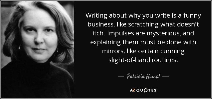 Writing about why you write is a funny business, like scratching what doesn't itch. Impulses are mysterious, and explaining them must be done with mirrors, like certain cunning slight-of-hand routines. - Patricia Hampl