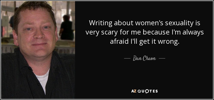 Writing about women's sexuality is very scary for me because I'm always afraid I'll get it wrong. - Dan Chaon