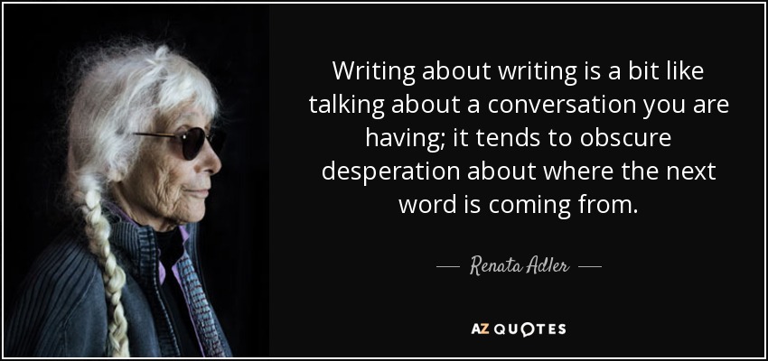 Writing about writing is a bit like talking about a conversation you are having; it tends to obscure desperation about where the next word is coming from. - Renata Adler