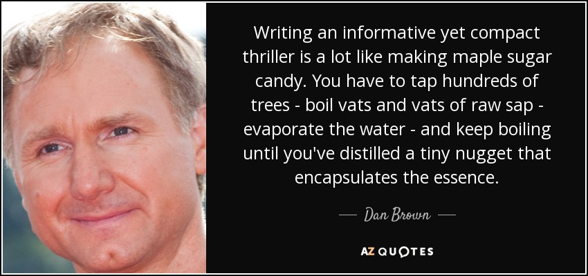 Writing an informative yet compact thriller is a lot like making maple sugar candy. You have to tap hundreds of trees - boil vats and vats of raw sap - evaporate the water - and keep boiling until you've distilled a tiny nugget that encapsulates the essence. - Dan Brown