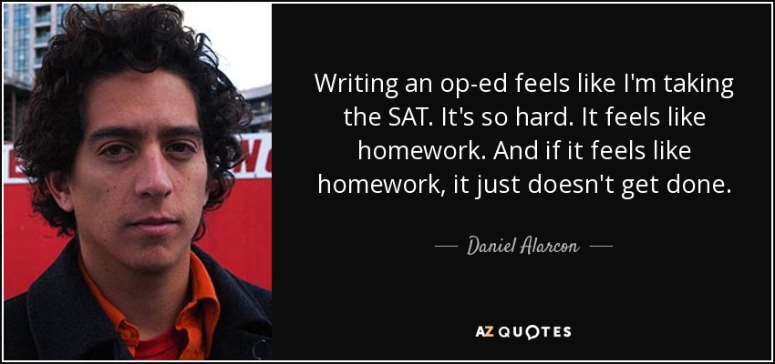 Writing an op-ed feels like I'm taking the SAT. It's so hard. It feels like homework. And if it feels like homework, it just doesn't get done. - Daniel Alarcon