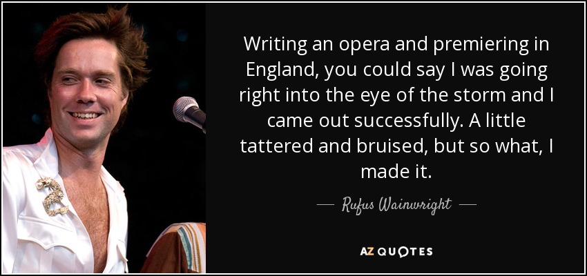 Writing an opera and premiering in England, you could say I was going right into the eye of the storm and I came out successfully. A little tattered and bruised, but so what, I made it. - Rufus Wainwright