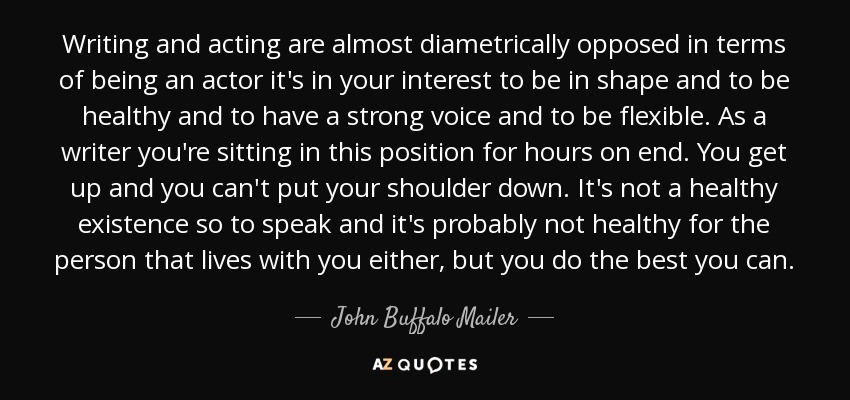 Writing and acting are almost diametrically opposed in terms of being an actor it's in your interest to be in shape and to be healthy and to have a strong voice and to be flexible. As a writer you're sitting in this position for hours on end. You get up and you can't put your shoulder down. It's not a healthy existence so to speak and it's probably not healthy for the person that lives with you either, but you do the best you can. - John Buffalo Mailer