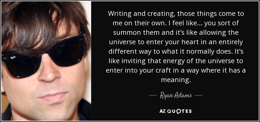 Writing and creating, those things come to me on their own. I feel like... you sort of summon them and it's like allowing the universe to enter your heart in an entirely different way to what it normally does. It's like inviting that energy of the universe to enter into your craft in a way where it has a meaning. - Ryan Adams