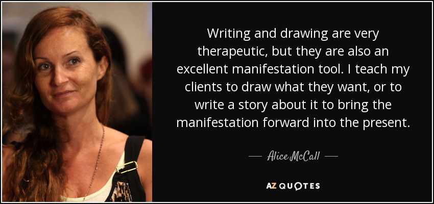 Writing and drawing are very therapeutic, but they are also an excellent manifestation tool. I teach my clients to draw what they want, or to write a story about it to bring the manifestation forward into the present. - Alice McCall