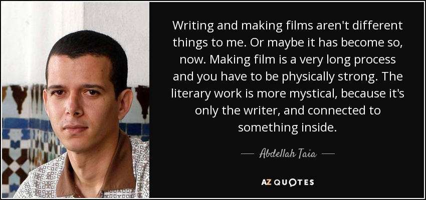 Writing and making films aren't different things to me. Or maybe it has become so, now. Making film is a very long process and you have to be physically strong. The literary work is more mystical, because it's only the writer, and connected to something inside. - Abdellah Taia