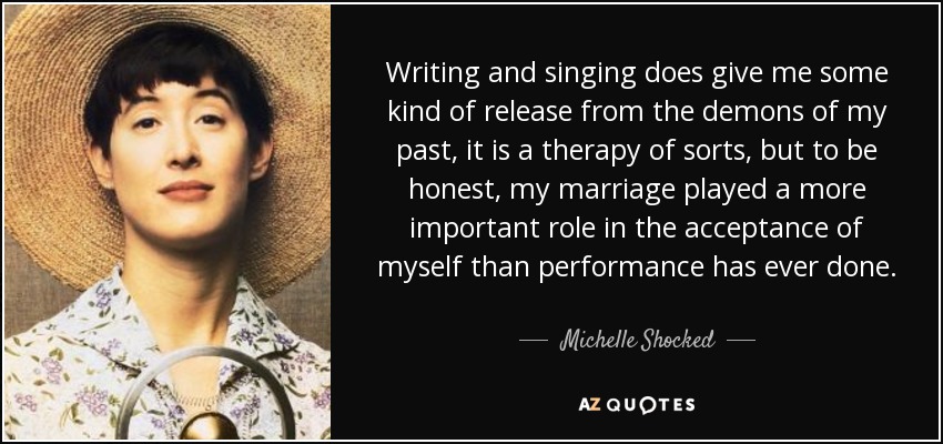 Writing and singing does give me some kind of release from the demons of my past, it is a therapy of sorts, but to be honest, my marriage played a more important role in the acceptance of myself than performance has ever done. - Michelle Shocked