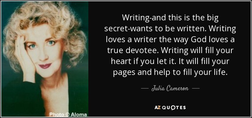 Writing-and this is the big secret-wants to be written. Writing loves a writer the way God loves a true devotee. Writing will fill your heart if you let it. It will fill your pages and help to fill your life. - Julia Cameron