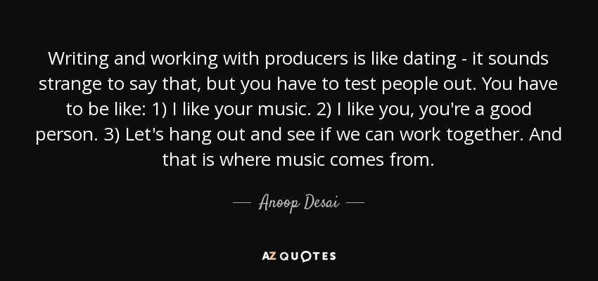 Writing and working with producers is like dating - it sounds strange to say that, but you have to test people out. You have to be like: 1) I like your music. 2) I like you, you're a good person. 3) Let's hang out and see if we can work together. And that is where music comes from. - Anoop Desai