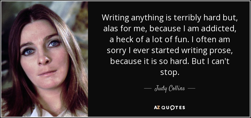 Writing anything is terribly hard but, alas for me, because I am addicted, a heck of a lot of fun. I often am sorry I ever started writing prose, because it is so hard. But I can't stop. - Judy Collins