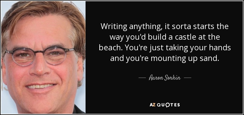 Writing anything, it sorta starts the way you'd build a castle at the beach. You're just taking your hands and you're mounting up sand. - Aaron Sorkin