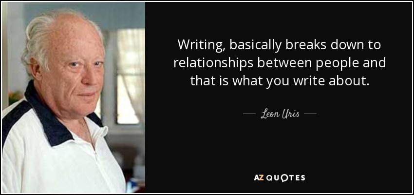 Writing, basically breaks down to relationships between people and that is what you write about. - Leon Uris