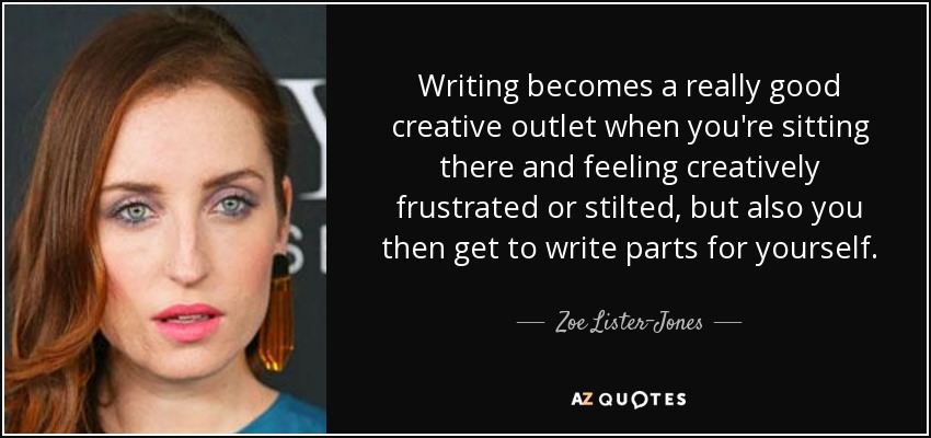 Writing becomes a really good creative outlet when you're sitting there and feeling creatively frustrated or stilted, but also you then get to write parts for yourself. - Zoe Lister-Jones