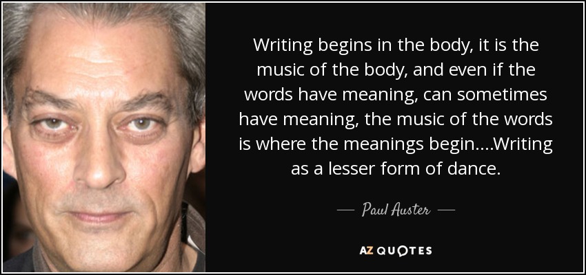 Writing begins in the body, it is the music of the body, and even if the words have meaning, can sometimes have meaning, the music of the words is where the meanings begin....Writing as a lesser form of dance. - Paul Auster