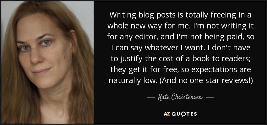 Writing blog posts is totally freeing in a whole new way for me. I'm not writing it for any editor, and I'm not being paid, so I can say whatever I want. I don't have to justify the cost of a book to readers; they get it for free, so expectations are naturally low. (And no one-star reviews!) - Kate Christensen