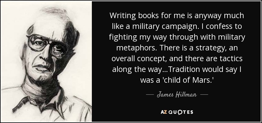 Writing books for me is anyway much like a military campaign. I confess to fighting my way through with military metaphors. There is a strategy, an overall concept, and there are tactics along the way…Tradition would say I was a 'child of Mars.' - James Hillman
