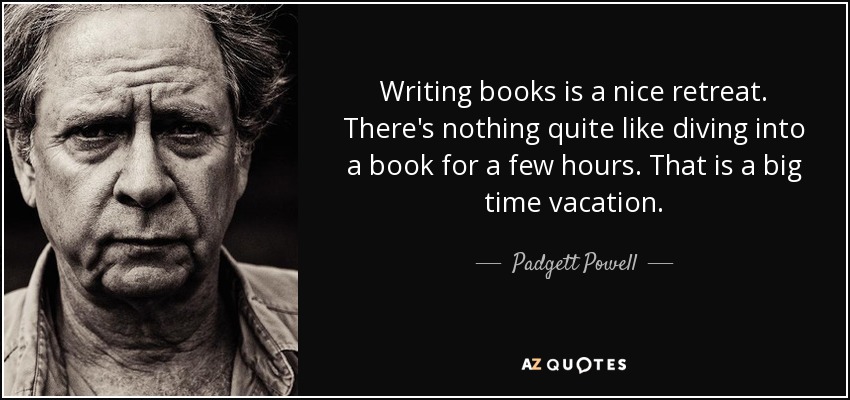 Writing books is a nice retreat. There's nothing quite like diving into a book for a few hours. That is a big time vacation. - Padgett Powell