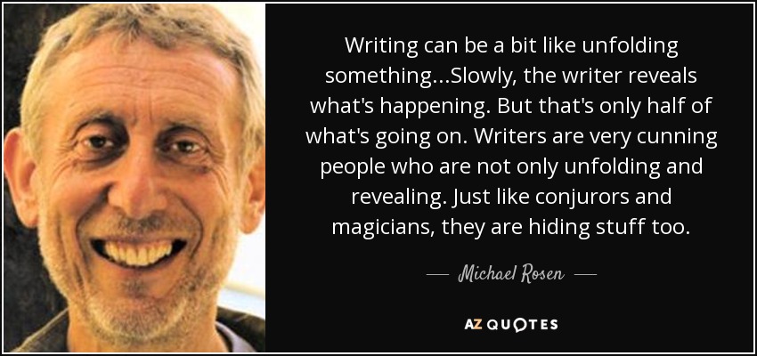 Writing can be a bit like unfolding something...Slowly, the writer reveals what's happening. But that's only half of what's going on. Writers are very cunning people who are not only unfolding and revealing. Just like conjurors and magicians, they are hiding stuff too. - Michael Rosen