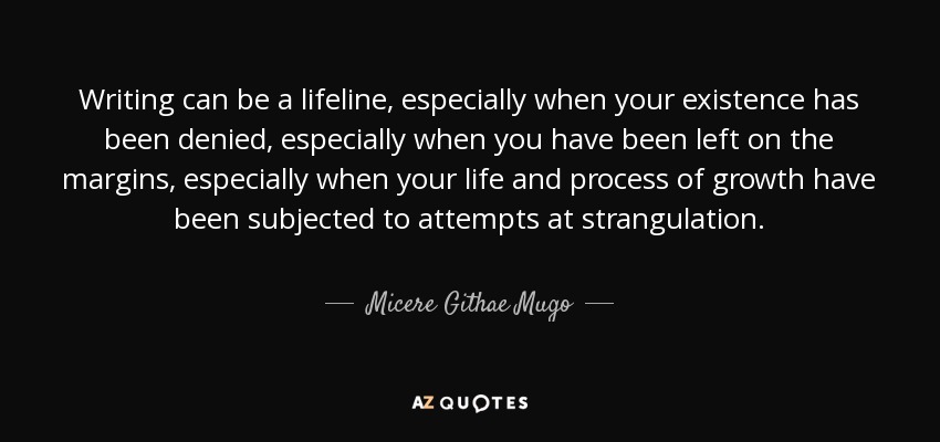 Writing can be a lifeline, especially when your existence has been denied, especially when you have been left on the margins, especially when your life and process of growth have been subjected to attempts at strangulation. - Micere Githae Mugo