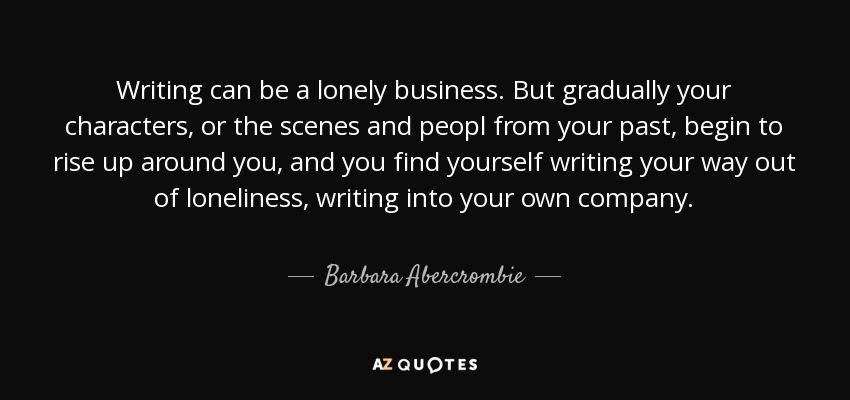Writing can be a lonely business. But gradually your characters, or the scenes and peopl from your past, begin to rise up around you, and you find yourself writing your way out of loneliness, writing into your own company. - Barbara Abercrombie