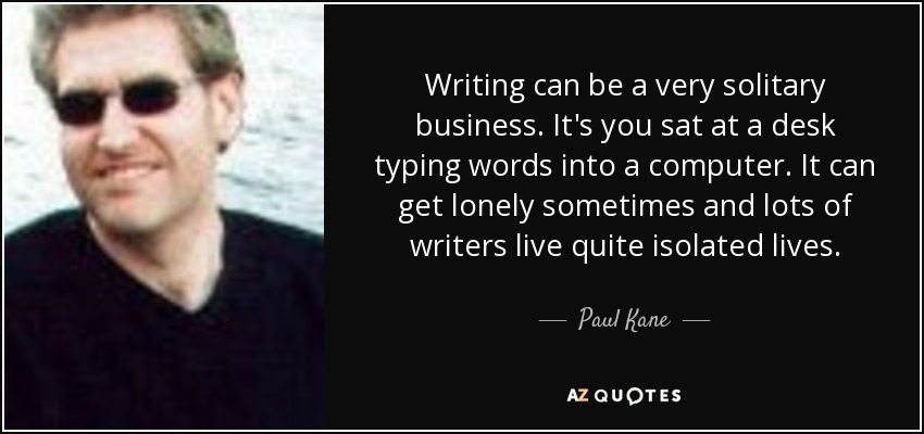 Writing can be a very solitary business. It's you sat at a desk typing words into a computer. It can get lonely sometimes and lots of writers live quite isolated lives. - Paul Kane