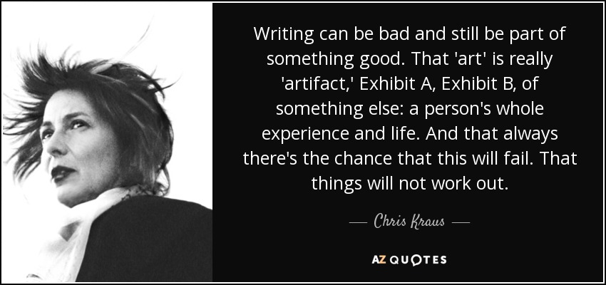 Writing can be bad and still be part of something good. That 'art' is really 'artifact,' Exhibit A, Exhibit B, of something else: a person's whole experience and life. And that always there's the chance that this will fail. That things will not work out. - Chris Kraus