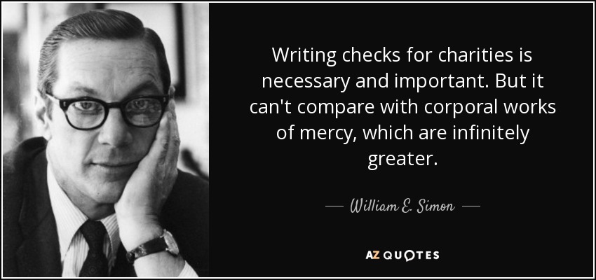Writing checks for charities is necessary and important. But it can't compare with corporal works of mercy, which are infinitely greater. - William E. Simon