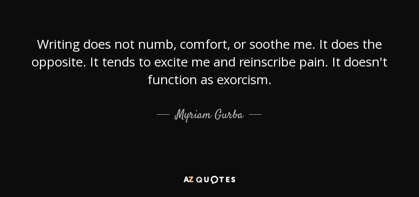 Writing does not numb, comfort, or soothe me. It does the opposite. It tends to excite me and reinscribe pain. It doesn't function as exorcism. - Myriam Gurba