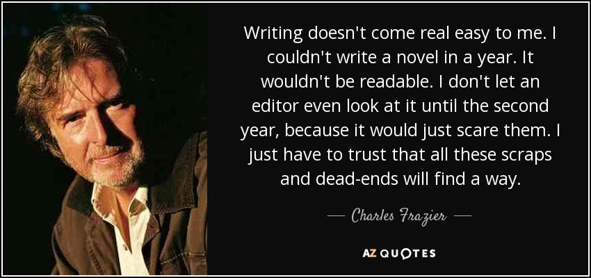 Writing doesn't come real easy to me. I couldn't write a novel in a year. It wouldn't be readable. I don't let an editor even look at it until the second year, because it would just scare them. I just have to trust that all these scraps and dead-ends will find a way. - Charles Frazier