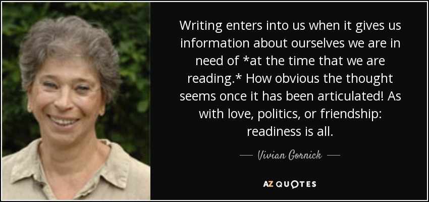 Writing enters into us when it gives us information about ourselves we are in need of *at the time that we are reading.* How obvious the thought seems once it has been articulated! As with love, politics, or friendship: readiness is all. - Vivian Gornick