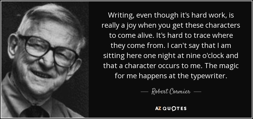 Writing, even though it's hard work, is really a joy when you get these characters to come alive. It's hard to trace where they come from. I can't say that I am sitting here one night at nine o'clock and that a character occurs to me. The magic for me happens at the typewriter. - Robert Cormier