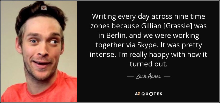 Writing every day across nine time zones because Gillian [Grassie] was in Berlin, and we were working together via Skype. It was pretty intense. I'm really happy with how it turned out. - Zach Anner